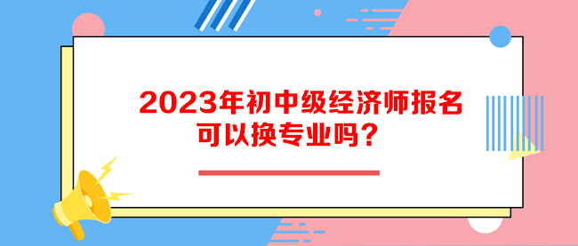 2023年初中級經濟師報名可以換專業嗎？