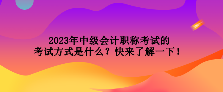2023年中級會計職稱考試的考試方式是什么？快來了解一下！