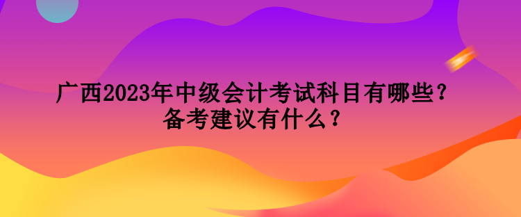 廣西2023年中級會計考試科目有哪些？備考建議有什么？