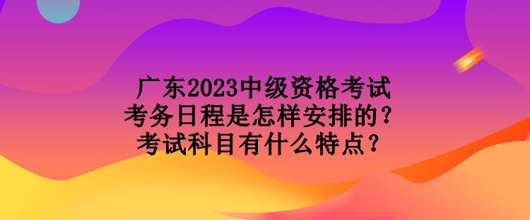 廣東2023中級資格考試考務日程是怎樣安排的？考試科目有什么特點？