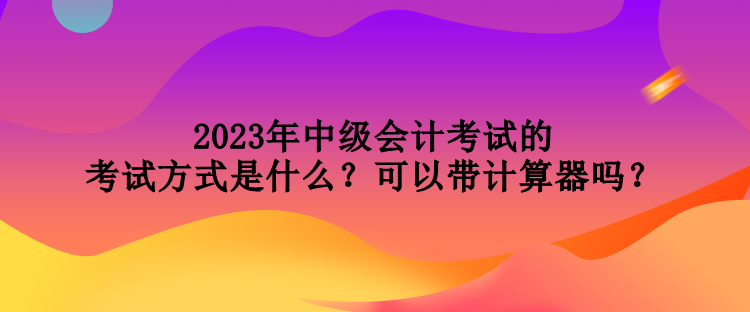 2023年中級會計考試的考試方式是什么？可以帶計算器嗎？