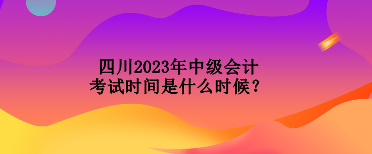 四川2023年中級會計考試時間是什么時候？