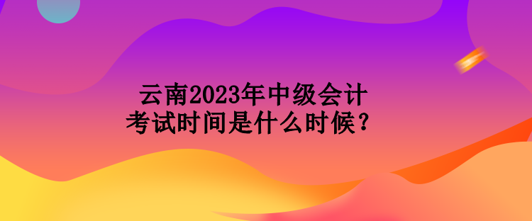 云南2023年中級會計考試時間是什么時候？