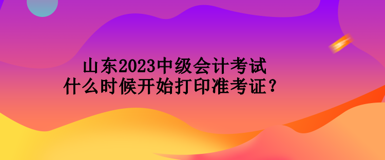 山東2023中級會計考試什么時候開始打印準考證？