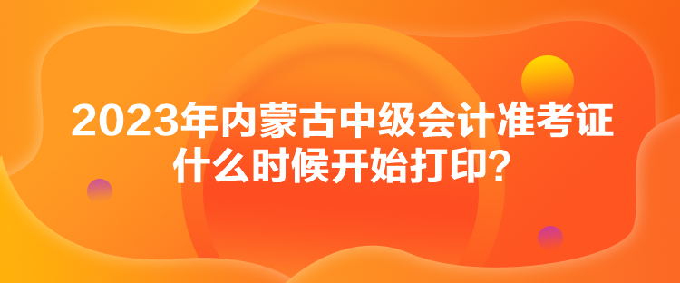2023年內蒙古中級會計準考證什么時候開始打印？