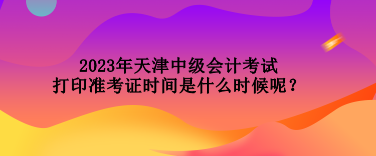 2023年天津中級(jí)會(huì)計(jì)考試打印準(zhǔn)考證時(shí)間是什么時(shí)候呢？