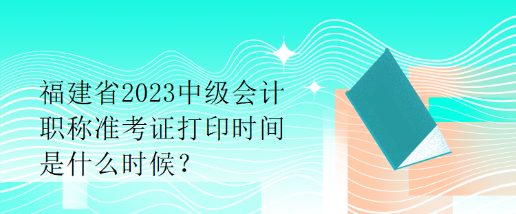 福建省2023中級會計職稱準考證打印時間是什么時候？