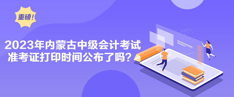 2023年內蒙古中級會計考試準考證打印時間公布了嗎？