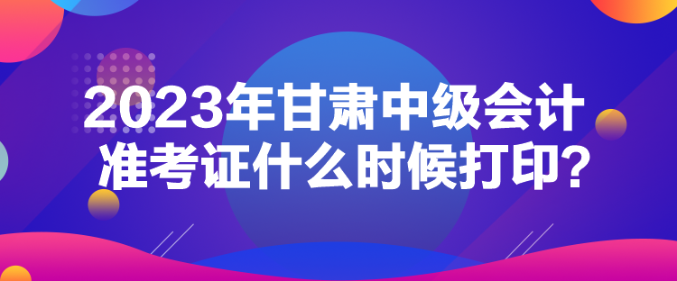 2023年甘肅中級會計準考證什么時候打印？