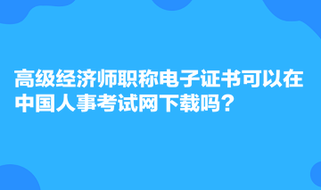 高級經濟師職稱電子證書可以在中國人事考試網下載嗎？