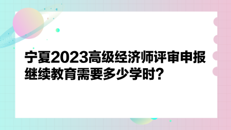 寧夏2023高級經濟師評審申報繼續教育需要多少學時？