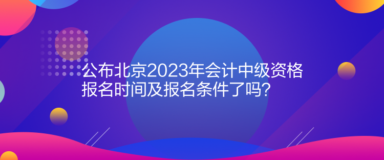 公布北京2023年會計中級資格報名時間及報名條件了嗎？