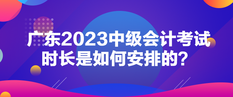 廣東2023中級會計考試時長是如何安排的？
