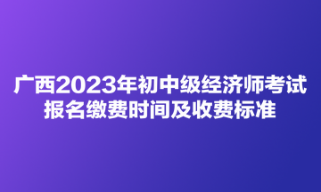 廣西2023年初中級經濟師考試報名繳費時間及收費標準