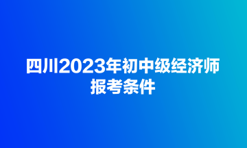 四川2023年初中級經濟師報考條件