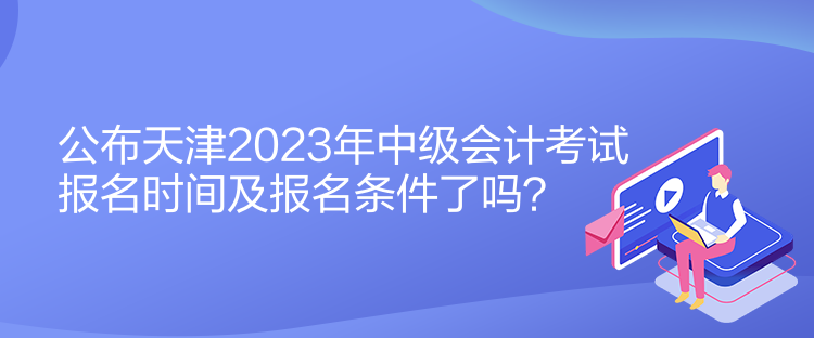 公布天津2023年中級會計考試報名時間及報名條件了嗎？
