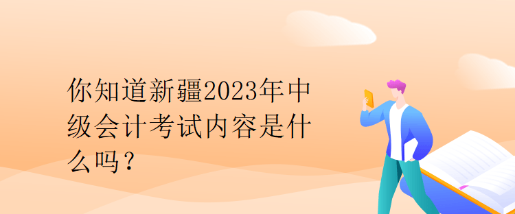 你知道新疆2023年中級會計考試內容是什么嗎？