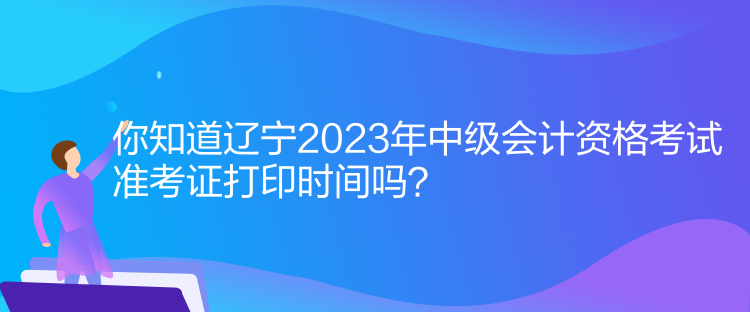 你知道遼寧2023年中級會計資格考試準(zhǔn)考證打印時間嗎？