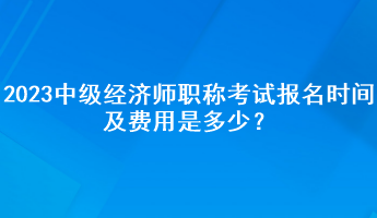 2023年中級經(jīng)濟(jì)師職稱考試報名時間及費用是多少？