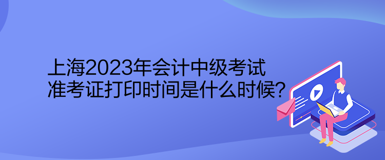 上海2023年會(huì)計(jì)中級(jí)考試準(zhǔn)考證打印時(shí)間是什么時(shí)候？