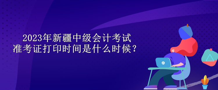 2023年新疆中級會計考試準(zhǔn)考證打印時間是什么時候？
