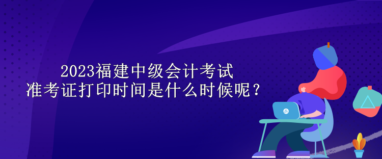 2023福建中級會計考試準考證打印時間是什么時候呢？