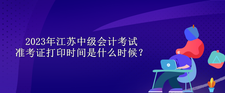 2023年江蘇中級會計考試準考證打印時間是什么時候？