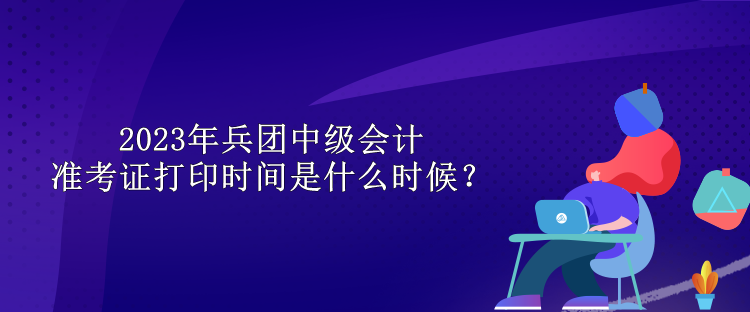 2023年兵團中級會計準考證打印時間是什么時候？