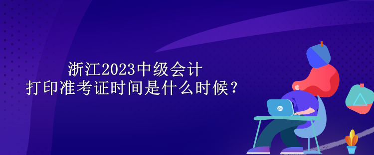 浙江2023中級會計打印準考證時間是什么時候？