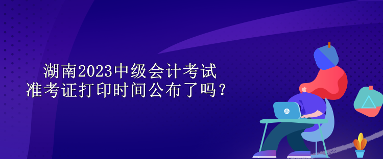 湖南2023中級會計考試準考證打印時間公布了嗎？