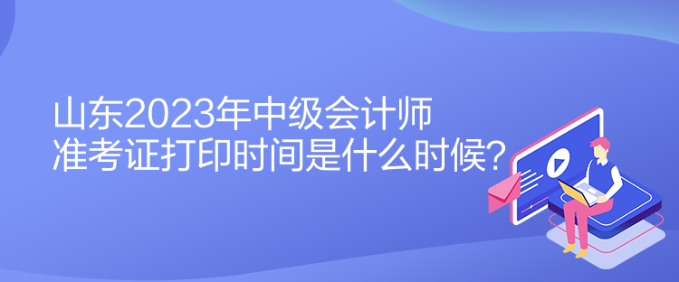 山東2023年中級會計師準考證打印時間是什么時候？
