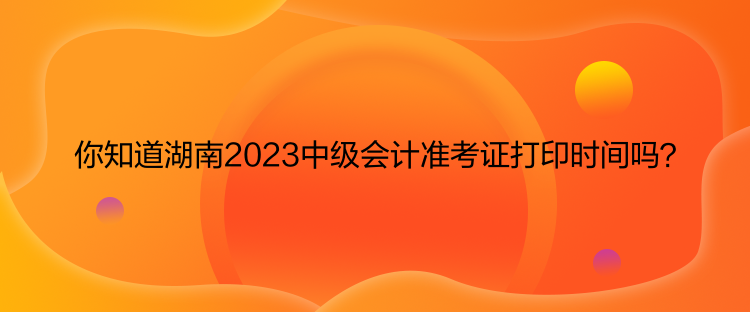 你知道湖南2023中級會計準考證打印時間嗎？