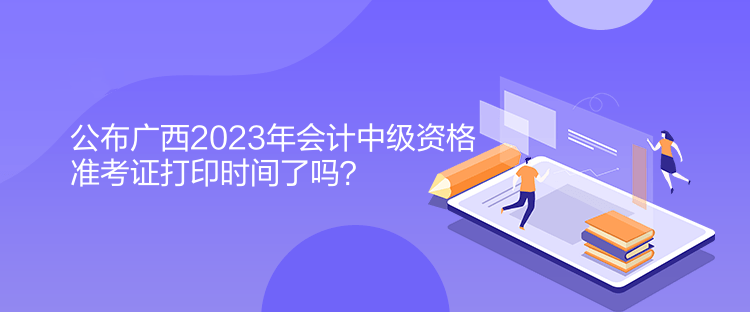 公布廣西2023年會計中級資格準(zhǔn)考證打印時間了嗎？