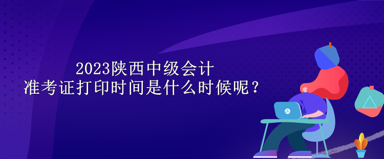 2023陜西中級會計準(zhǔn)考證打印時間是什么時候呢？