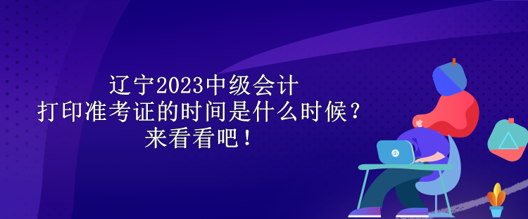 遼寧2023中級會計打印準考證的時間是什么時候？來看看吧！