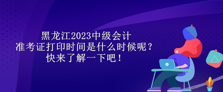 黑龍江2023中級會計準考證打印時間是什么時候呢？快來了解一下吧！