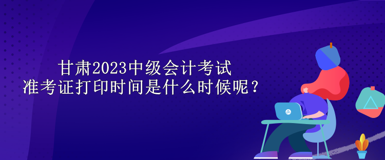 甘肅2023中級會計考試準考證打印時間是什么時候呢？