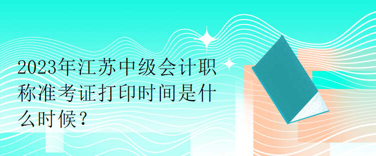 2023年江蘇中級會計職稱準考證打印時間是什么時候？