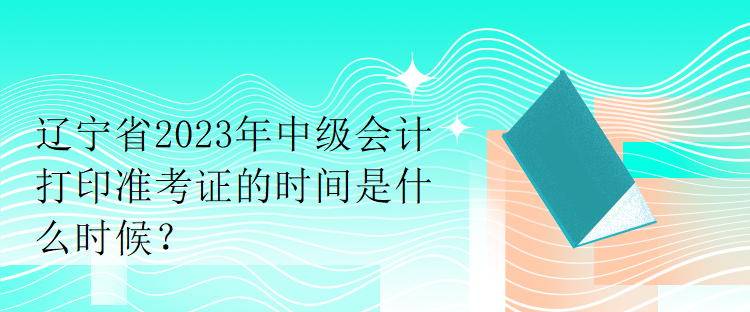 遼寧省2023年中級會計打印準考證的時間是什么時候？