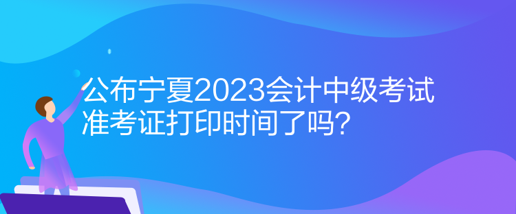 公布寧夏2023會計中級考試準考證打印時間了嗎？