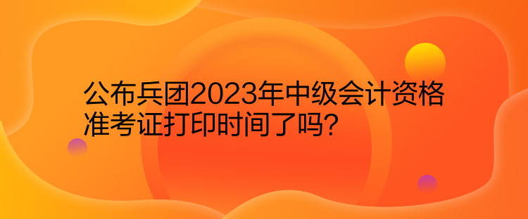公布兵團2023年中級會計資格準考證打印時間了嗎？