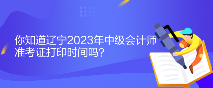 你知道遼寧2023年中級會計師準考證打印時間嗎？
