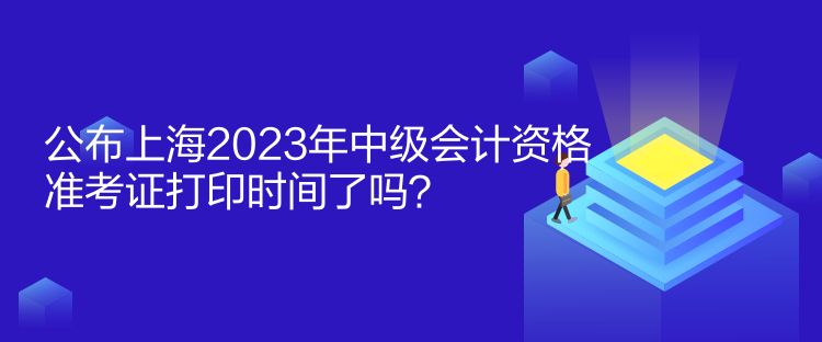 公布上海2023年中級會計資格準考證打印時間了嗎？