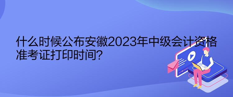 什么時候公布安徽2023年中級會計資格準考證打印時間？