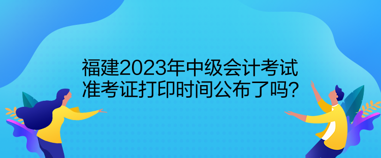 福建2023年中級會計考試準考證打印時間公布了嗎？