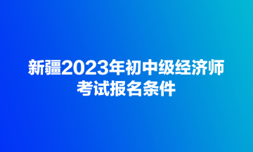 新疆2023年初中級經濟師考試報名條件