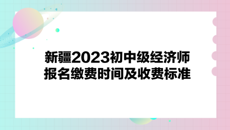 新疆2023初中級經濟師報名繳費時間及收費標準
