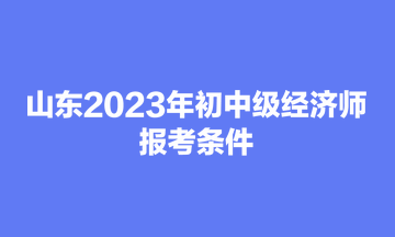 山東2023年初中級經濟師報考條件