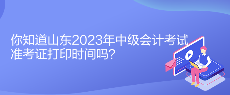 你知道山東2023年中級會計考試準考證打印時間嗎？