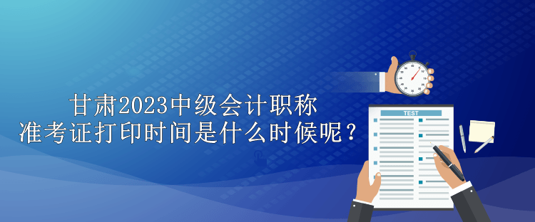 甘肅2023中級會計職稱準考證打印時間是什么時候呢？